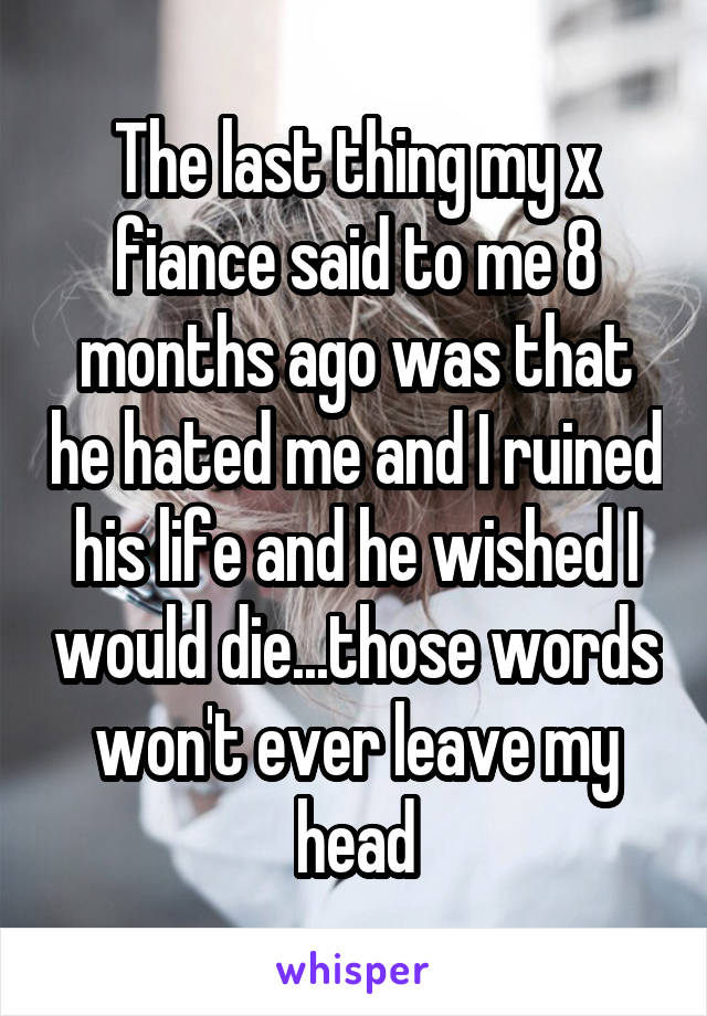 The last thing my x fiance said to me 8 months ago was that he hated me and I ruined his life and he wished I would die...those words won't ever leave my head