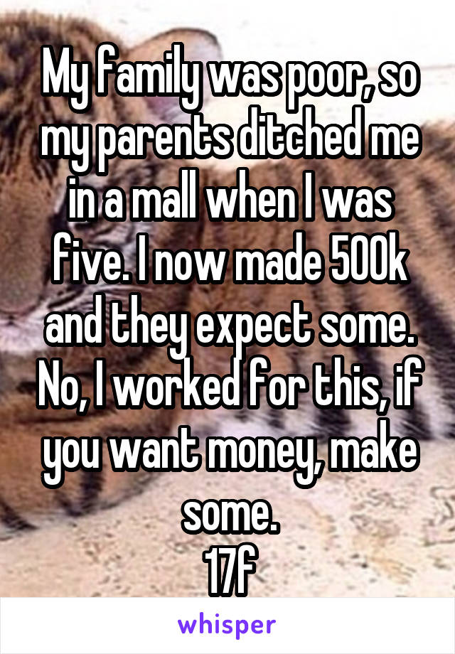 My family was poor, so my parents ditched me in a mall when I was five. I now made 500k and they expect some. No, I worked for this, if you want money, make some.
17f