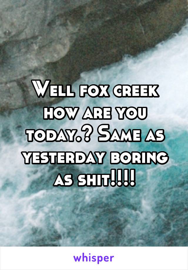 Well fox creek how are you today.? Same as yesterday boring as shit!!!!