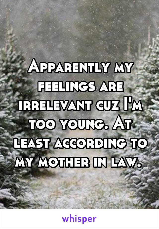 Apparently my feelings are irrelevant cuz I'm too young. At least according to my mother in law. 