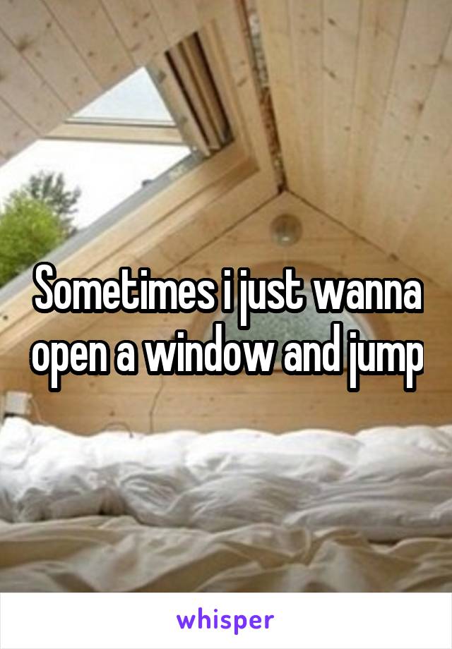 Sometimes i just wanna open a window and jump