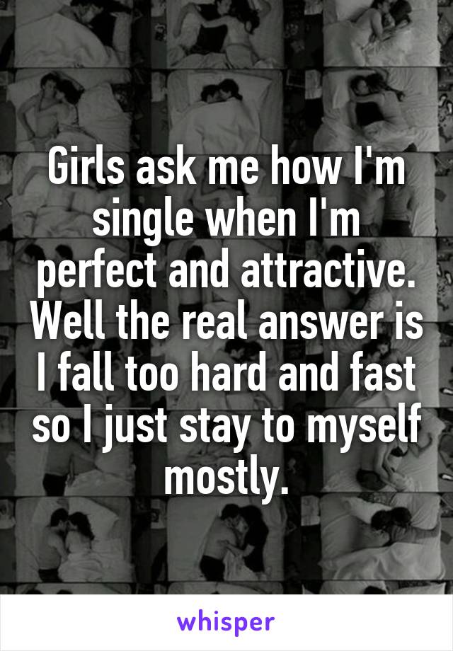 Girls ask me how I'm single when I'm perfect and attractive. Well the real answer is I fall too hard and fast so I just stay to myself mostly.