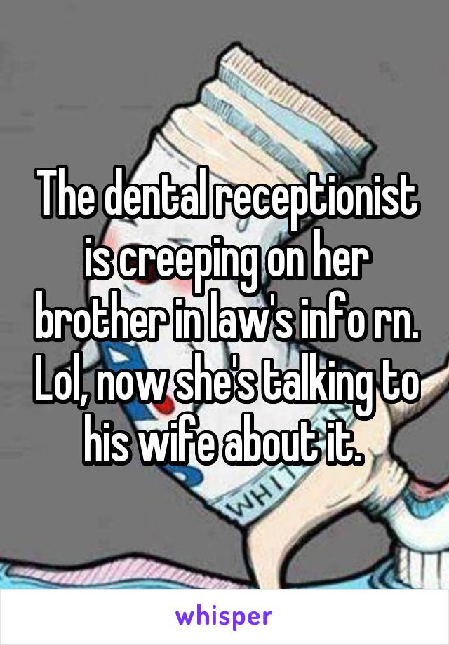 The dental receptionist is creeping on her brother in law's info rn. Lol, now she's talking to his wife about it. 