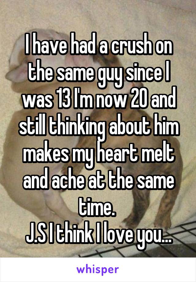 I have had a crush on the same guy since I was 13 I'm now 20 and still thinking about him makes my heart melt and ache at the same time. 
 J.S I think I love you... 