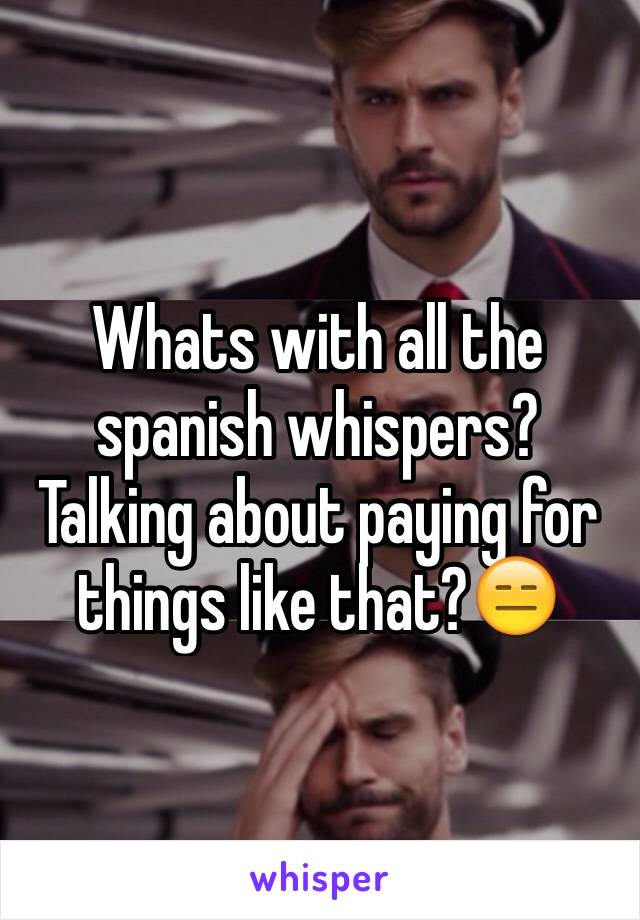 Whats with all the spanish whispers? Talking about paying for things like that?😑