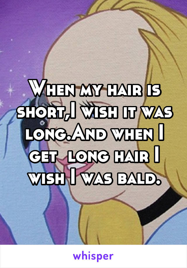 When my hair is short,I wish it was long.And when I get  long hair I wish I was bald.