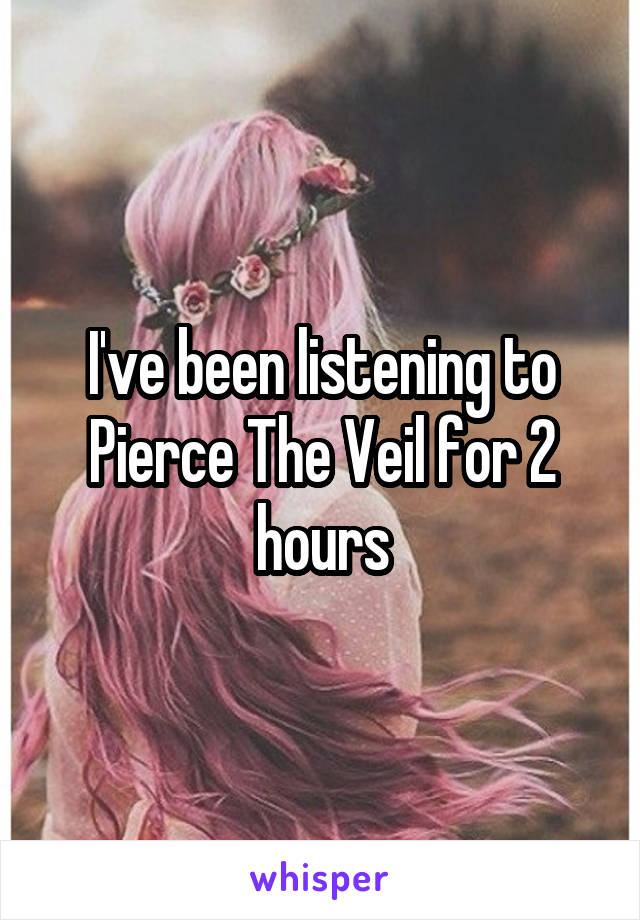 I've been listening to Pierce The Veil for 2 hours