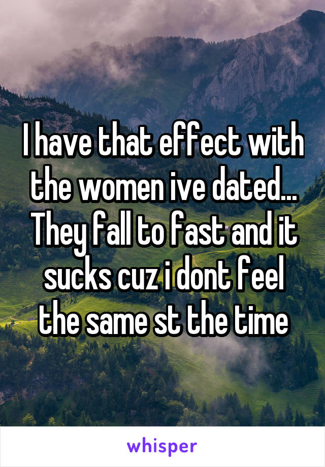 I have that effect with the women ive dated... They fall to fast and it sucks cuz i dont feel the same st the time