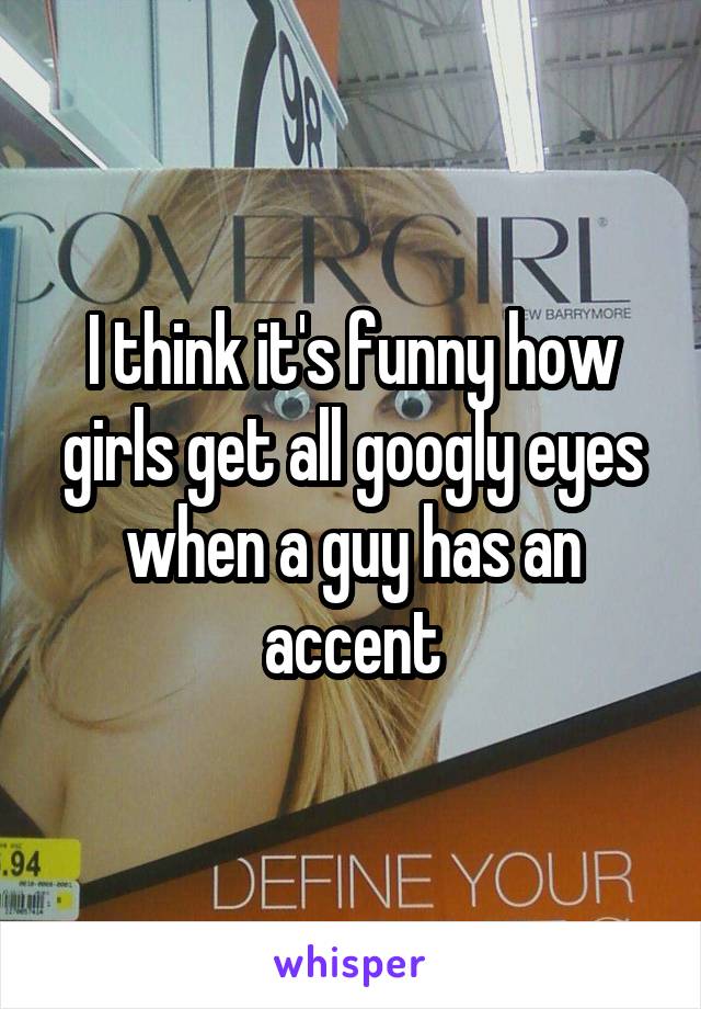 I think it's funny how girls get all googly eyes when a guy has an accent