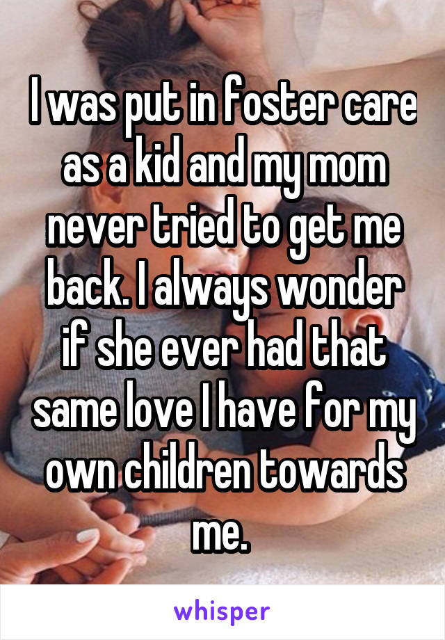 I was put in foster care as a kid and my mom never tried to get me back. I always wonder if she ever had that same love I have for my own children towards me. 