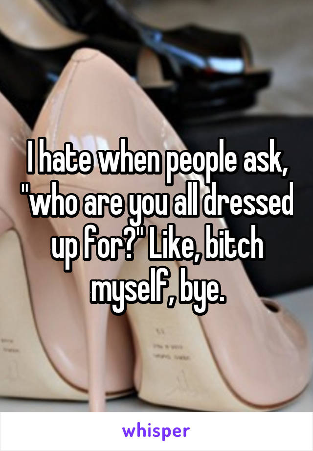 I hate when people ask, "who are you all dressed up for?" Like, bitch myself, bye.