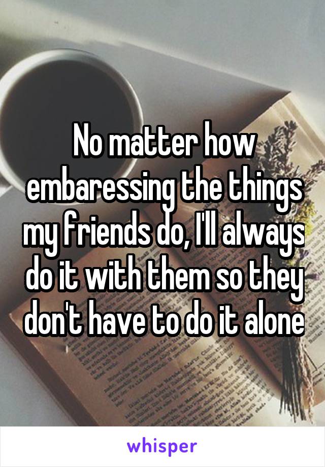 No matter how embaressing the things my friends do, I'll always do it with them so they don't have to do it alone