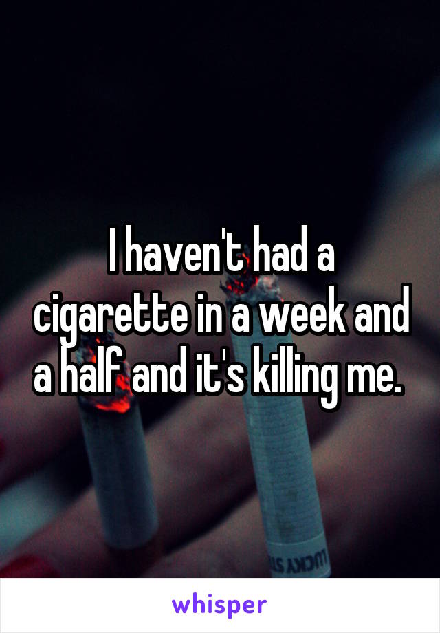 I haven't had a cigarette in a week and a half and it's killing me. 