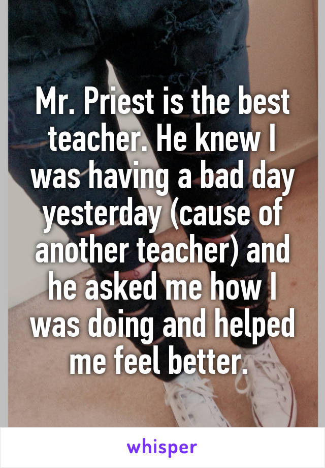 Mr. Priest is the best teacher. He knew I was having a bad day yesterday (cause of another teacher) and he asked me how I was doing and helped me feel better. 