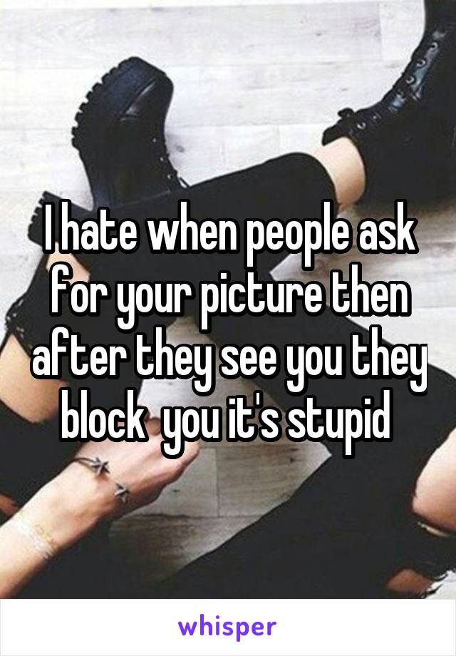 I hate when people ask for your picture then after they see you they block  you it's stupid 