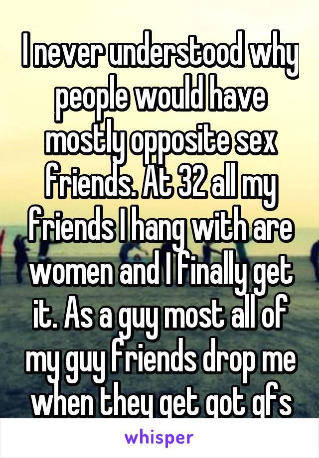 I never understood why people would have mostly opposite sex friends. At 32 all my friends I hang with are women and I finally get it. As a guy most all of my guy friends drop me when they get got gfs