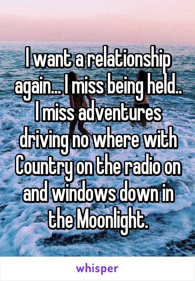 I want a relationship again... I miss being held.. I miss adventures driving no where with Country on the radio on and windows down in the Moonlight.