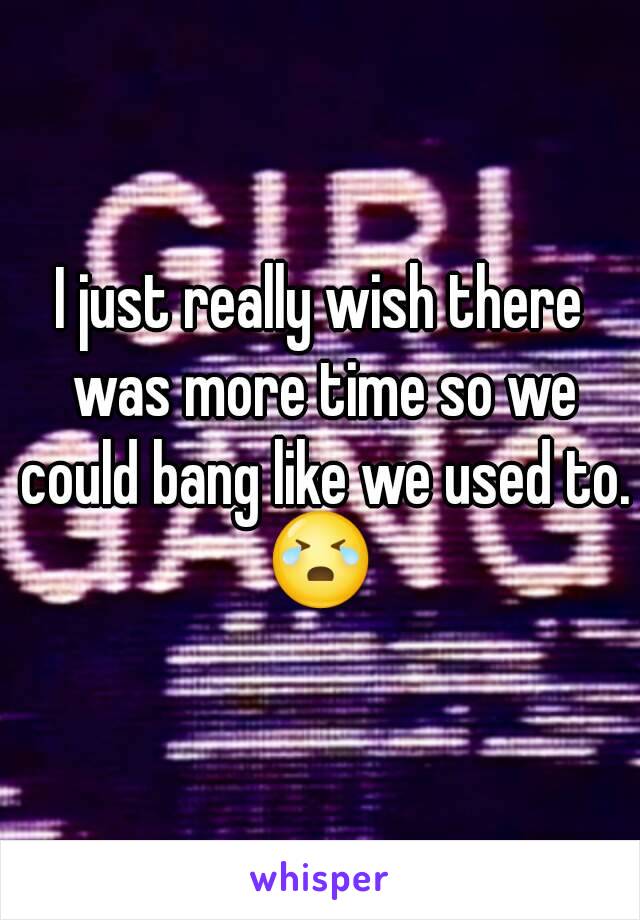 I just really wish there was more time so we could bang like we used to.
😭