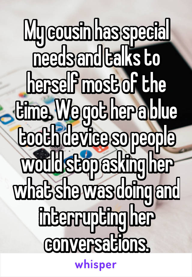 My cousin has special needs and talks to herself most of the time. We got her a blue tooth device so people would stop asking her what she was doing and interrupting her conversations.