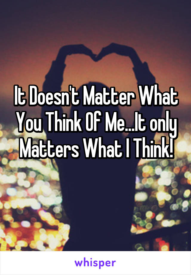 It Doesn't Matter What You Think Of Me...It only Matters What I Think!
