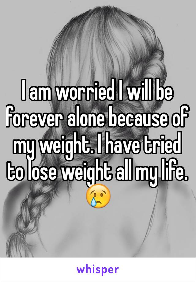 I am worried I will be forever alone because of my weight. I have tried to lose weight all my life. 😢