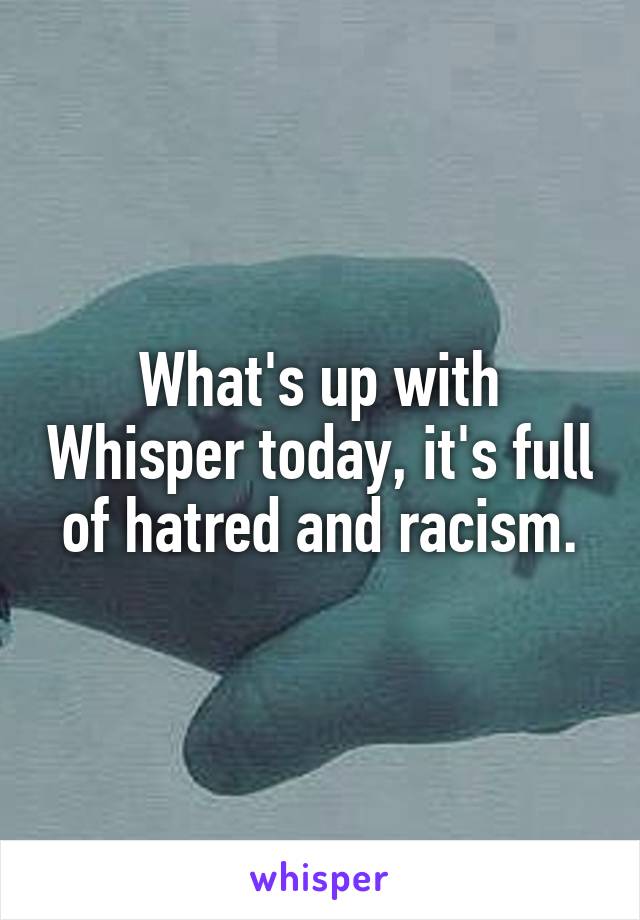 What's up with Whisper today, it's full of hatred and racism.