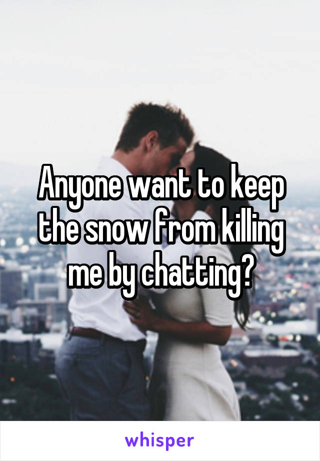 Anyone want to keep the snow from killing me by chatting?