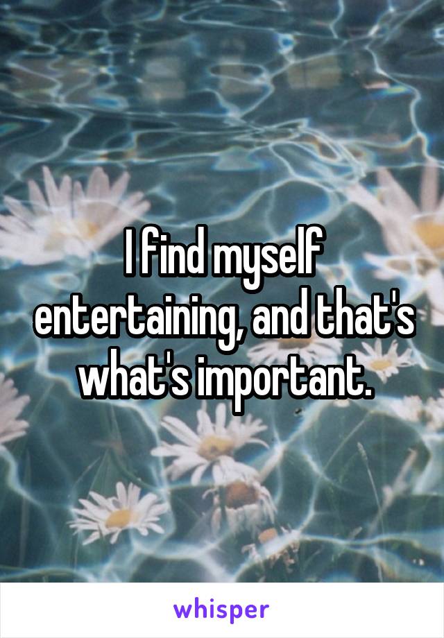 I find myself entertaining, and that's what's important.