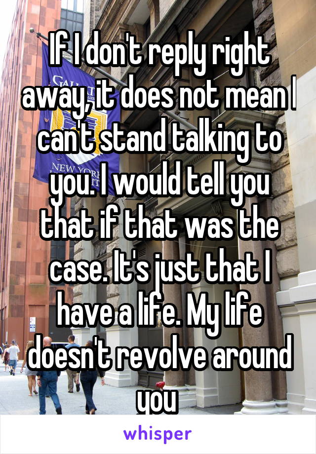 If I don't reply right away, it does not mean I can't stand talking to you. I would tell you that if that was the case. It's just that I have a life. My life doesn't revolve around you 