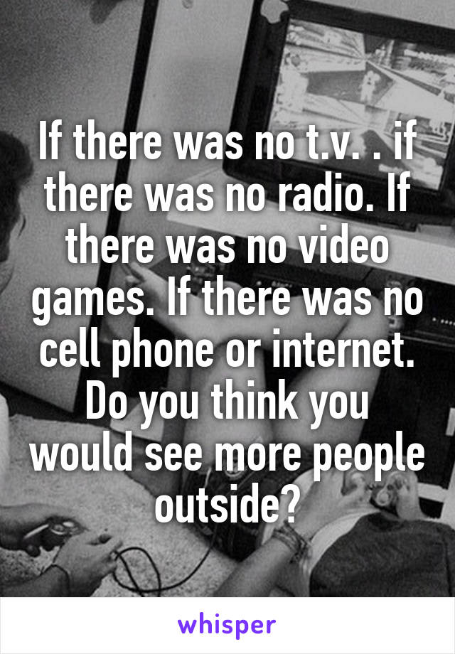 If there was no t.v. . if there was no radio. If there was no video games. If there was no cell phone or internet. Do you think you would see more people outside?