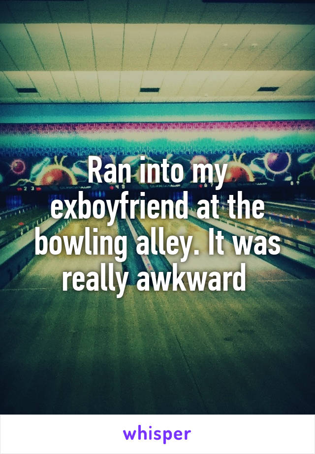 Ran into my exboyfriend at the bowling alley. It was really awkward 