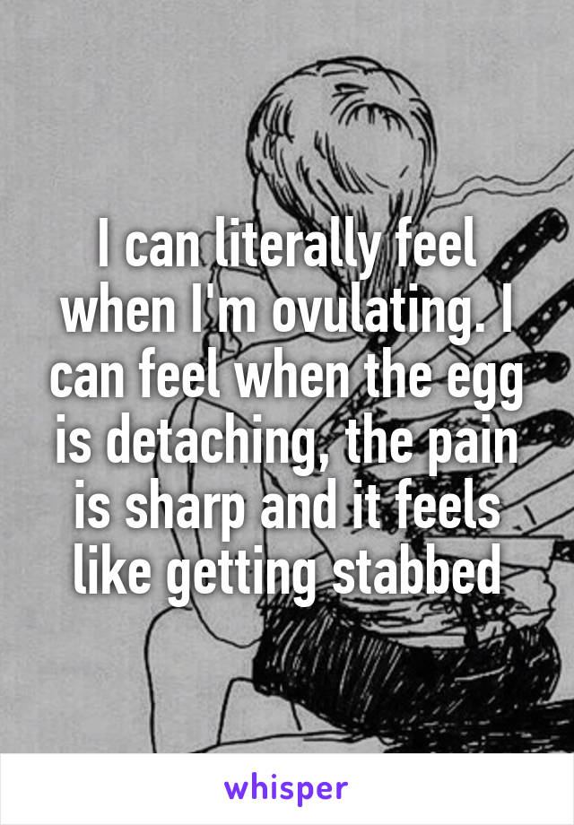 I can literally feel when I'm ovulating. I can feel when the egg is detaching, the pain is sharp and it feels like getting stabbed