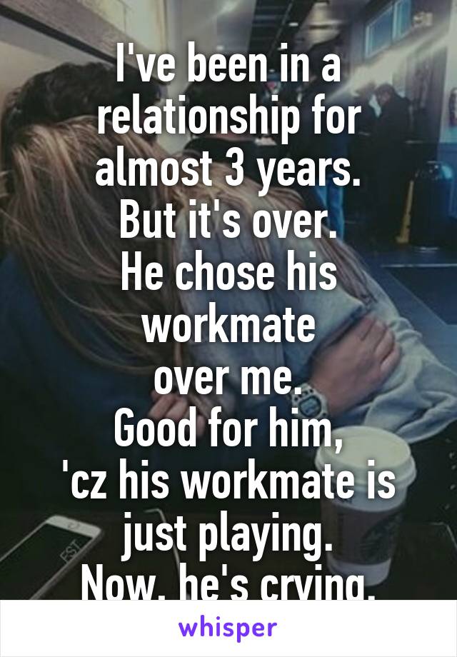 I've been in a relationship for
almost 3 years.
But it's over.
He chose his workmate
over me.
Good for him,
'cz his workmate is just playing.
Now, he's crying.