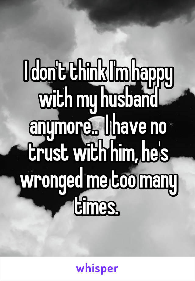 I don't think I'm happy with my husband anymore..  I have no trust with him, he's wronged me too many times. 