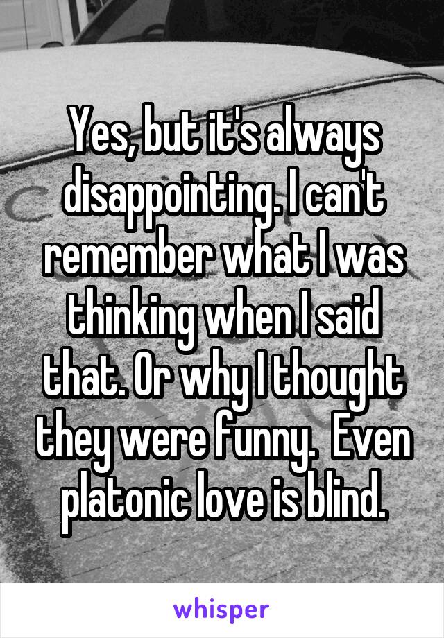 Yes, but it's always disappointing. I can't remember what I was thinking when I said that. Or why I thought they were funny.  Even platonic love is blind.