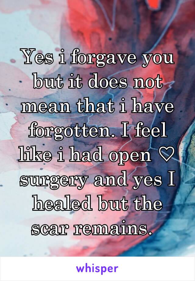 Yes i forgave you but it does not mean that i have forgotten. I feel like i had open ♡ surgery and yes I healed but the scar remains.  