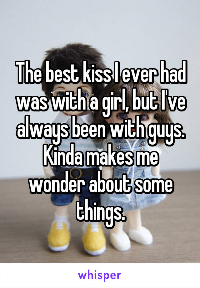 The best kiss I ever had was with a girl, but I've always been with guys. Kinda makes me wonder about some things.