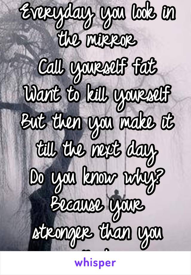 Everyday you look in the mirror
Call yourself fat
Want to kill yourself
But then you make it till the next day
Do you know why?
Because your stronger than you think