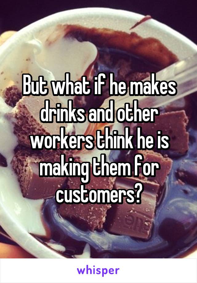 But what if he makes drinks and other workers think he is making them for customers?