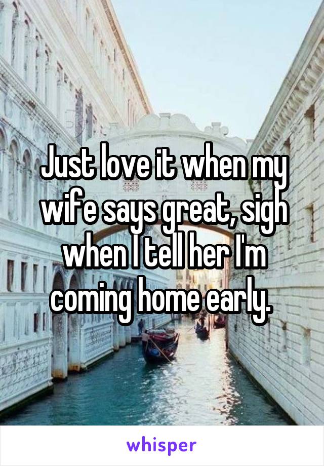 Just love it when my wife says great, sigh when I tell her I'm coming home early. 