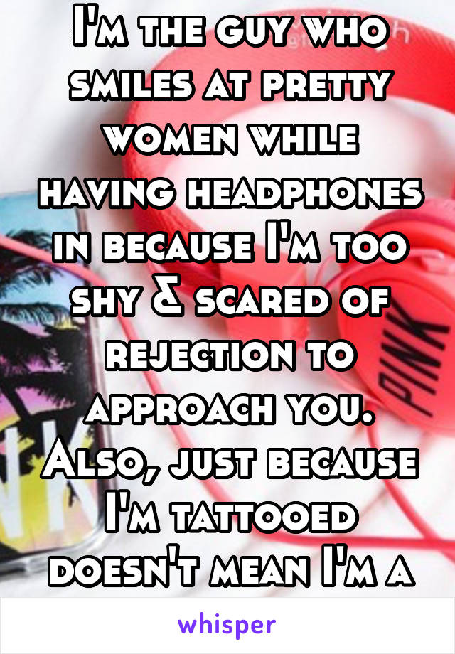 I'm the guy who smiles at pretty women while having headphones in because I'm too shy & scared of rejection to approach you. Also, just because I'm tattooed doesn't mean I'm a tough guy. 