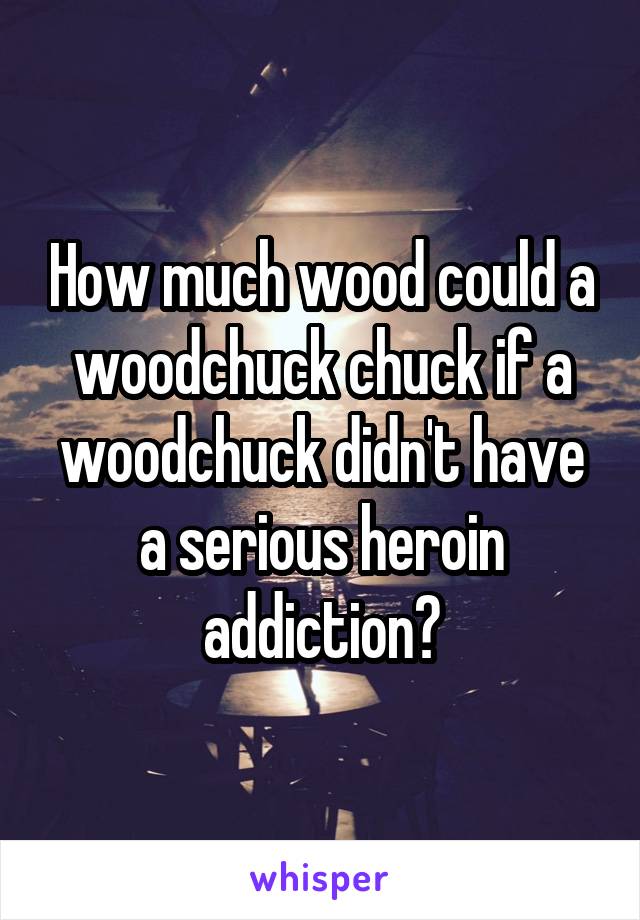 How much wood could a woodchuck chuck if a woodchuck didn't have a serious heroin addiction?