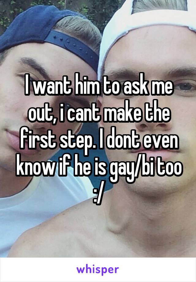 I want him to ask me out, i cant make the first step. I dont even know if he is gay/bi too
:/