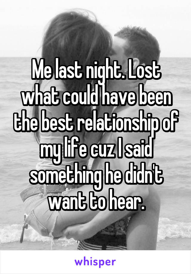 Me last night. Lost what could have been the best relationship of my life cuz I said something he didn't want to hear.