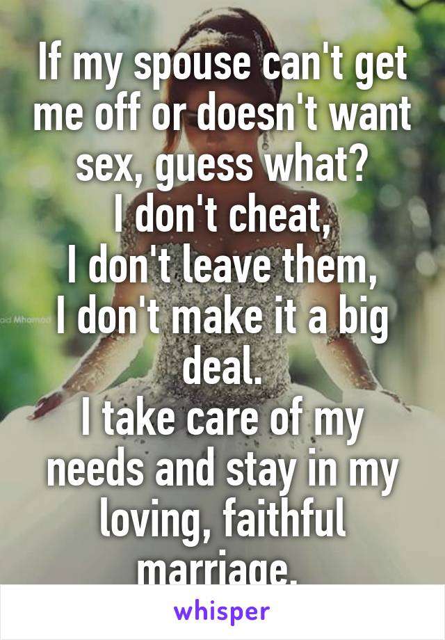 If my spouse can't get me off or doesn't want sex, guess what?
I don't cheat,
I don't leave them,
I don't make it a big deal.
I take care of my needs and stay in my loving, faithful marriage. 