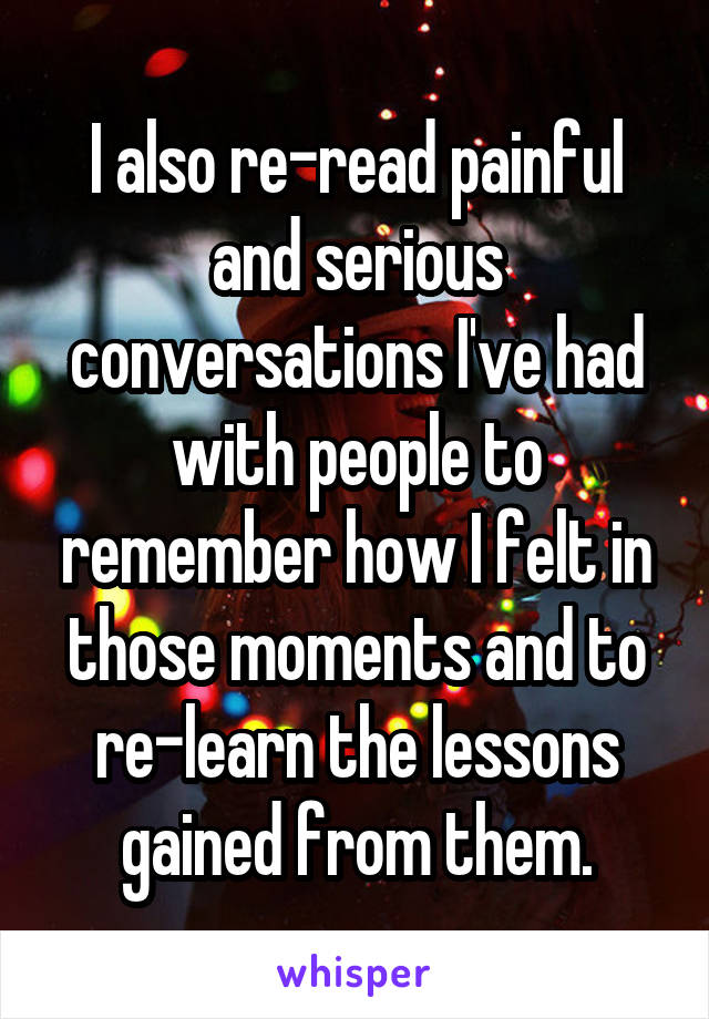 I also re-read painful and serious conversations I've had with people to remember how I felt in those moments and to re-learn the lessons gained from them.