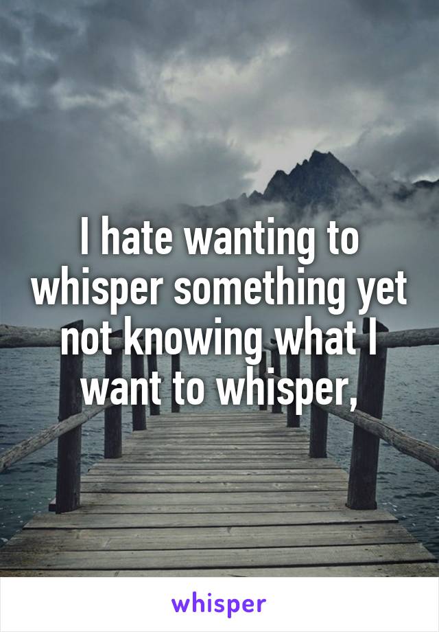 I hate wanting to whisper something yet not knowing what I want to whisper,