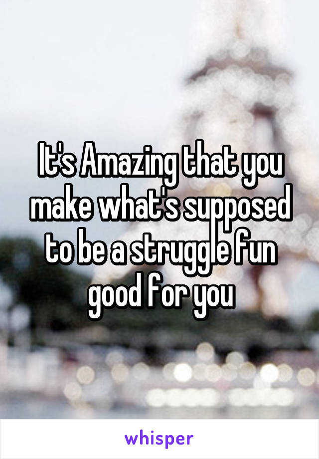It's Amazing that you make what's supposed to be a struggle fun good for you