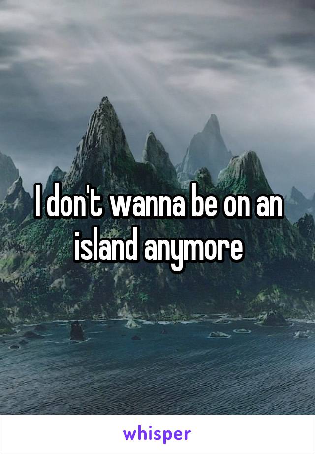 I don't wanna be on an island anymore