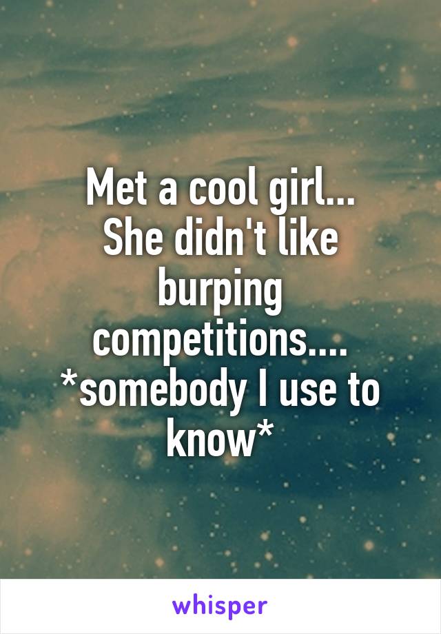 Met a cool girl...
She didn't like burping competitions....
*somebody I use to know*